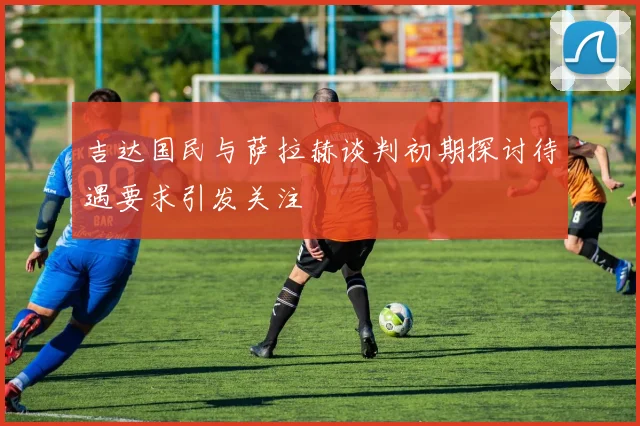 吉达国民与萨拉赫谈判初期探讨待遇要求引发关注