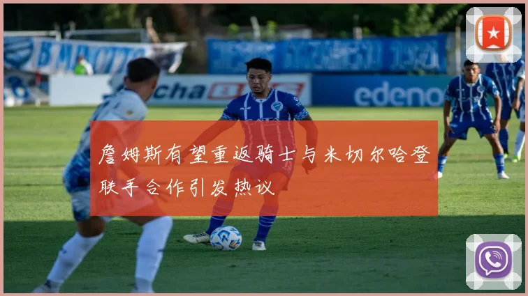 詹姆斯有望重返骑士与米切尔哈登联手合作引发热议