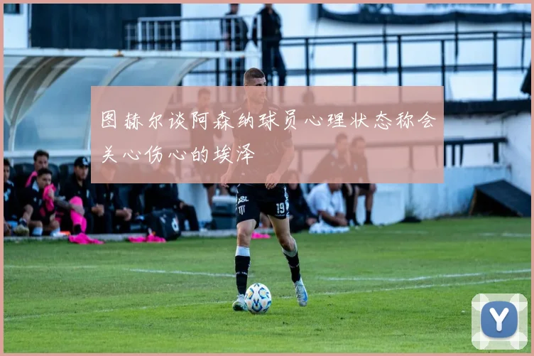 图赫尔谈阿森纳球员心理状态称会关心伤心的埃泽