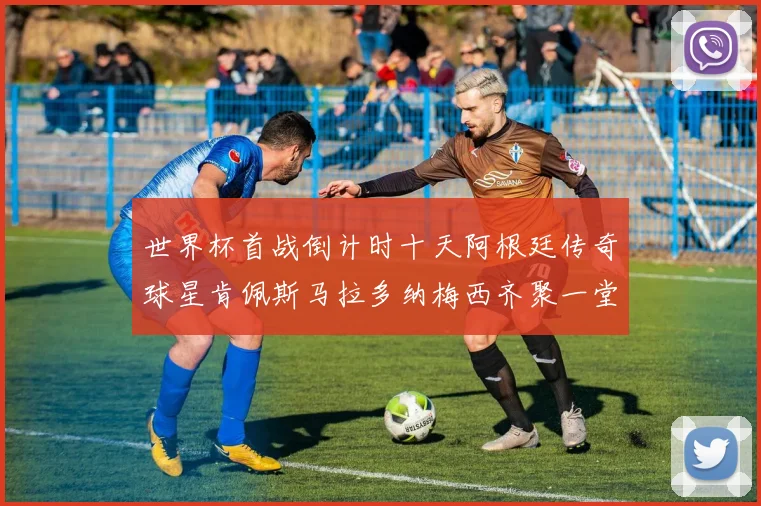 世界杯首战倒计时十天阿根廷传奇球星肯佩斯马拉多纳梅西齐聚一堂预热