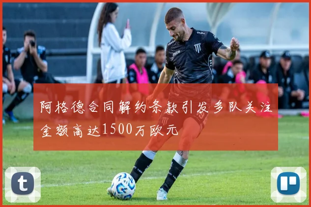 阿格德合同解约条款引发多队关注金额高达1500万欧元