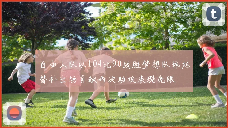 自由人队以104比90战胜梦想队韩旭替补出场贡献两次助攻表现亮眼
