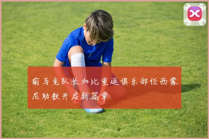 前马竞队长加比重返俱乐部任西蒙尼助教开启新篇章