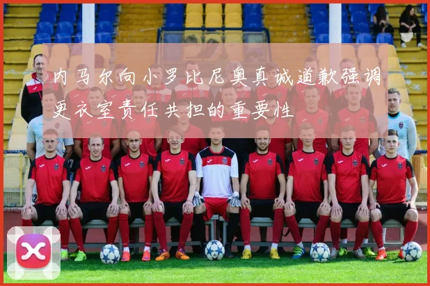 内马尔向小罗比尼奥真诚道歉强调更衣室责任共担的重要性
