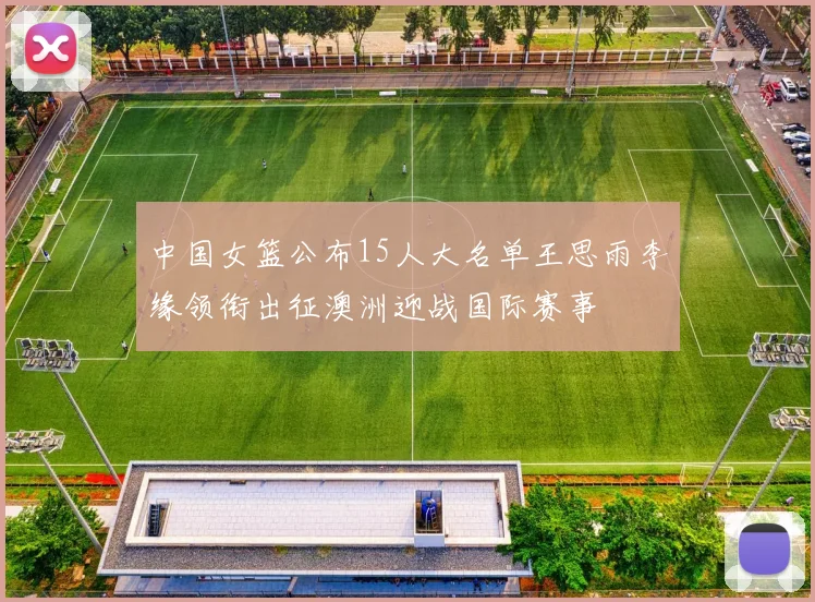 中国女篮公布15人大名单王思雨李缘领衔出征澳洲迎战国际赛事