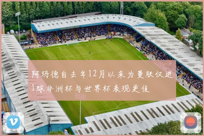 阿玛德自去年12月以来为曼联仅进1球非洲杯与世界杯表现更佳