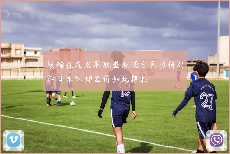 杨瀚森在发展联盟表现出色为何对阵日本队却显得如此挣扎