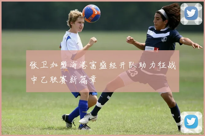 张卫加盟海港富盛经开队助力征战中乙联赛新篇章