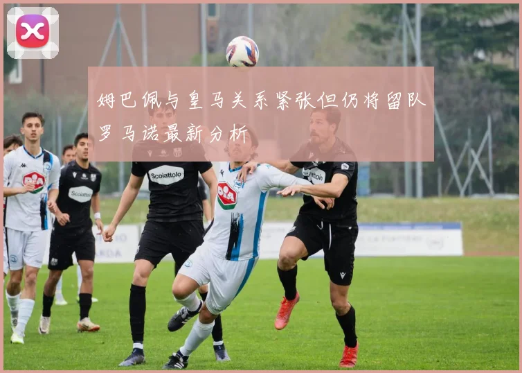 姆巴佩与皇马关系紧张但仍将留队罗马诺最新分析