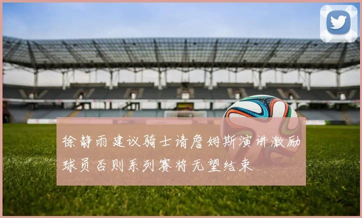 徐静雨建议骑士请詹姆斯演讲激励球员否则系列赛将无望结束
