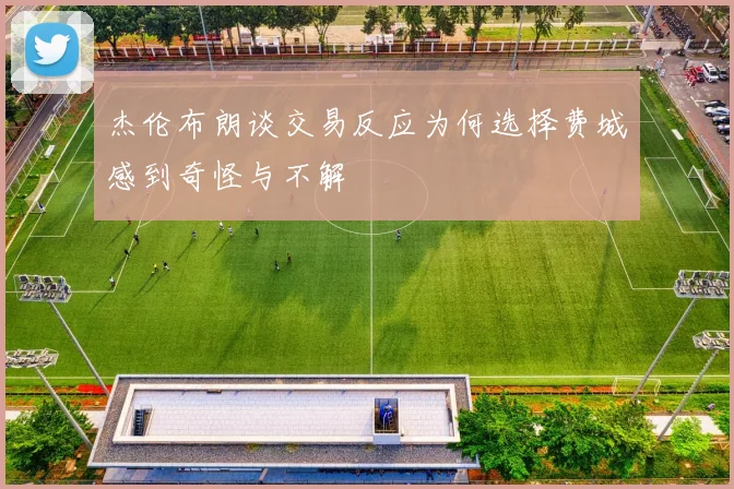 杰伦布朗谈交易反应为何选择费城感到奇怪与不解