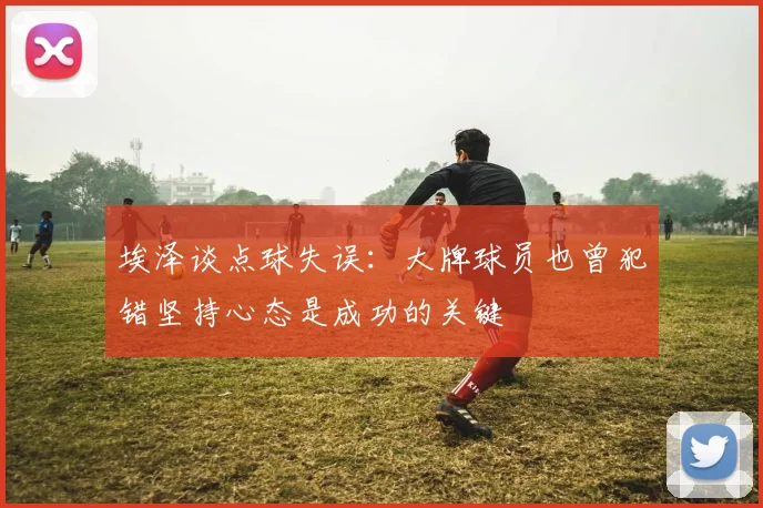 埃泽谈点球失误：大牌球员也曾犯错坚持心态是成功的关键