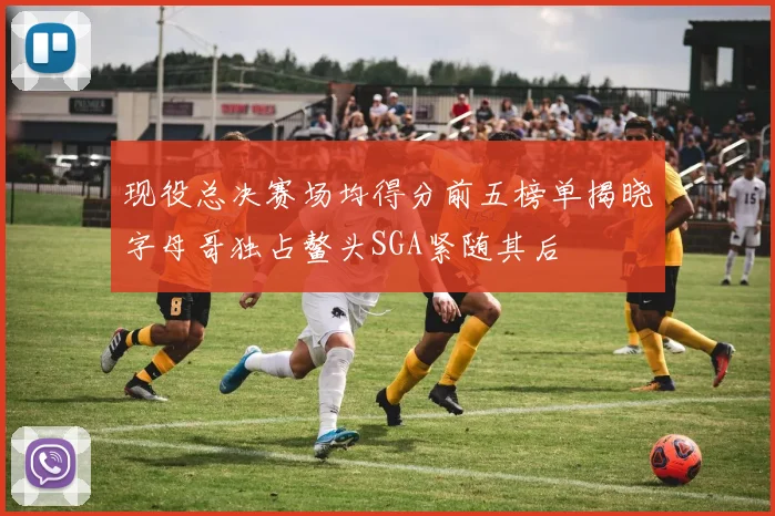 现役总决赛场均得分前五榜单揭晓字母哥独占鳌头SGA紧随其后