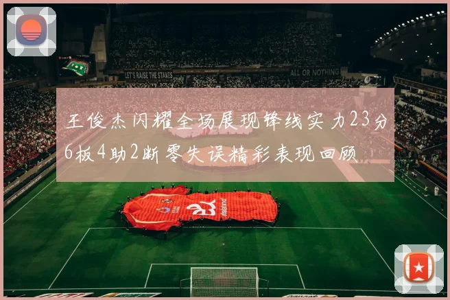王俊杰闪耀全场展现锋线实力23分6板4助2断零失误精彩表现回顾