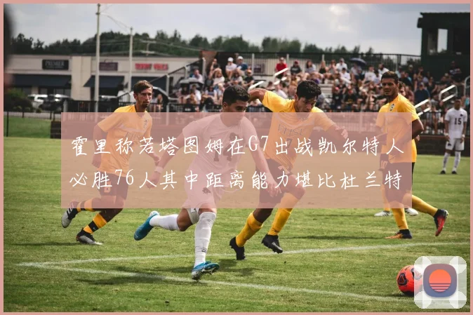 霍里称若塔图姆在G7出战凯尔特人必胜76人其中距离能力堪比杜兰特
