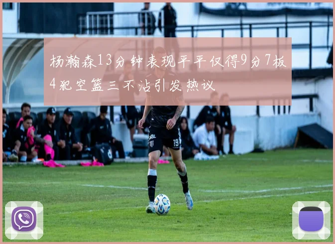 杨瀚森13分钟表现平平仅得9分7板4犯空篮三不沾引发热议