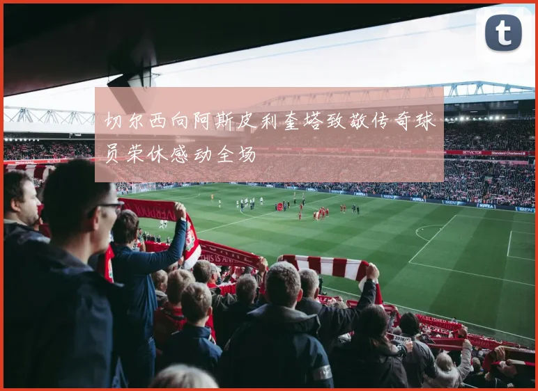 切尔西向阿斯皮利奎塔致敬传奇球员荣休感动全场