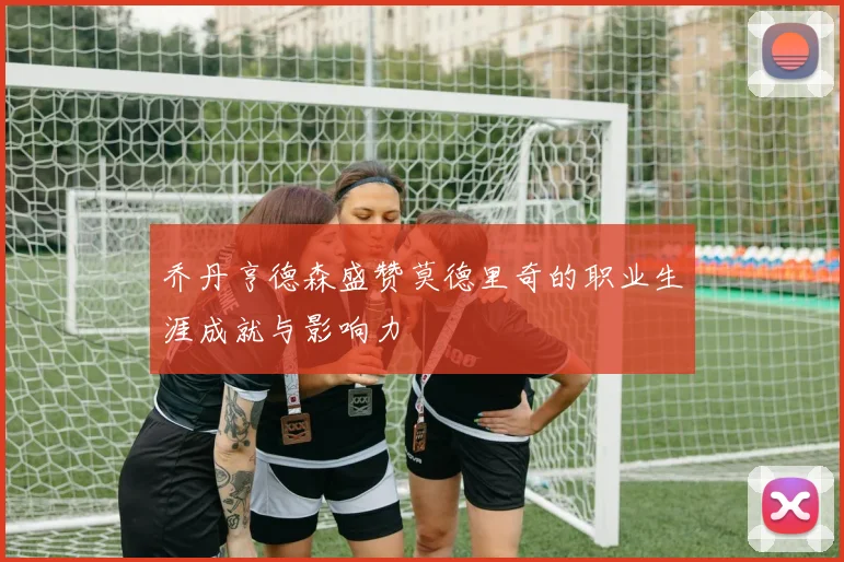 乔丹亨德森盛赞莫德里奇的职业生涯成就与影响力