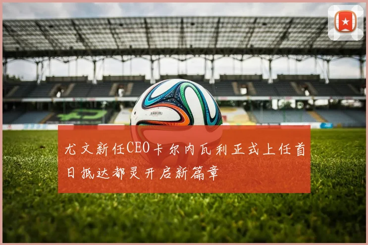 尤文新任CEO卡尔内瓦利正式上任首日抵达都灵开启新篇章