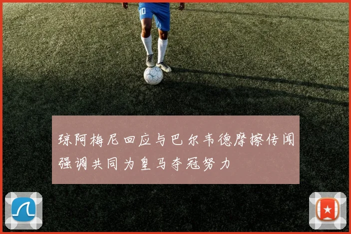 琼阿梅尼回应与巴尔韦德摩擦传闻强调共同为皇马夺冠努力